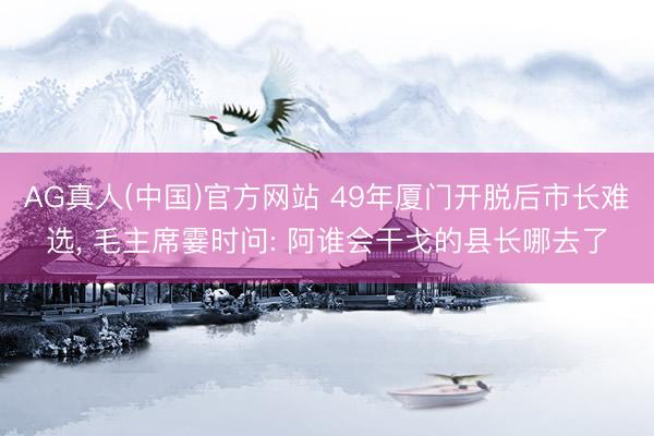 AG真人(中国)官方网站 49年厦门开脱后市长难选， 毛主席霎时问: 阿谁会干戈的县长哪去了