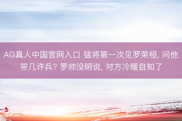 AG真人中国官网入口 猛将第一次见罗荣桓， 问他带几许兵? 罗帅没明说， 对方冷暖自知了