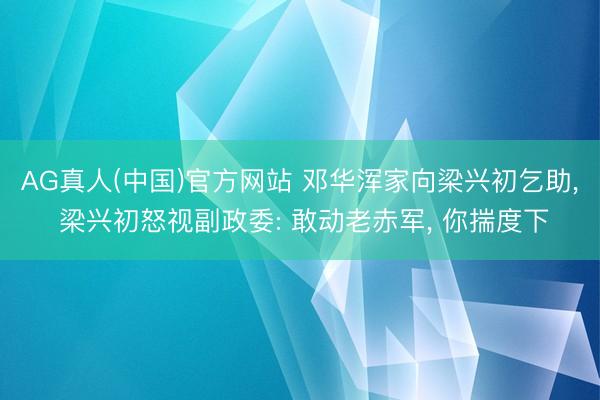 AG真人(中国)官方网站 邓华浑家向梁兴初乞助， 梁兴初怒视副政委: 敢动老赤军， 你揣度下