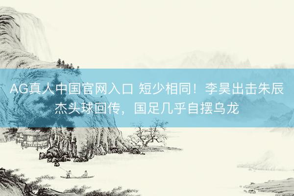 AG真人中国官网入口 短少相同！李昊出击朱辰杰头球回传，国足几乎自摆乌龙