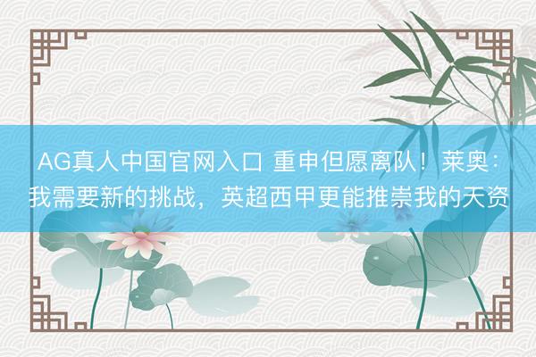 AG真人中国官网入口 重申但愿离队！莱奥：我需要新的挑战，英超西甲更能推崇我的天资