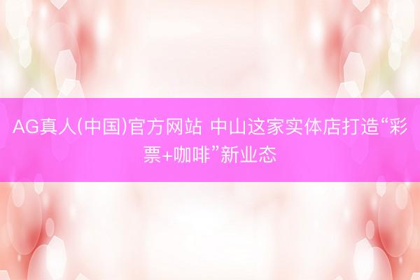 AG真人(中国)官方网站 中山这家实体店打造“彩票+咖啡”新业态