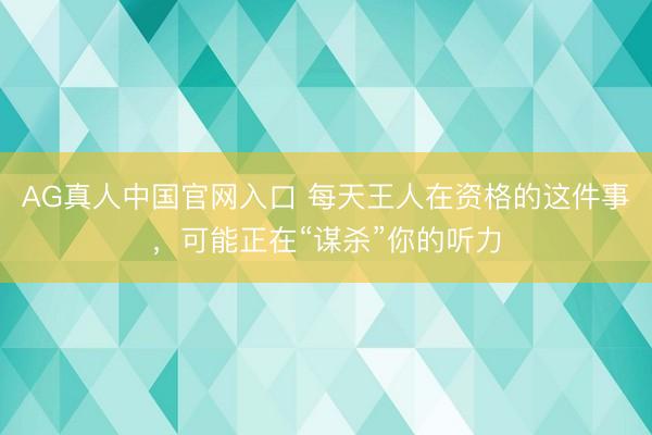 AG真人中国官网入口 每天王人在资格的这件事，可能正在“谋杀”你的听力