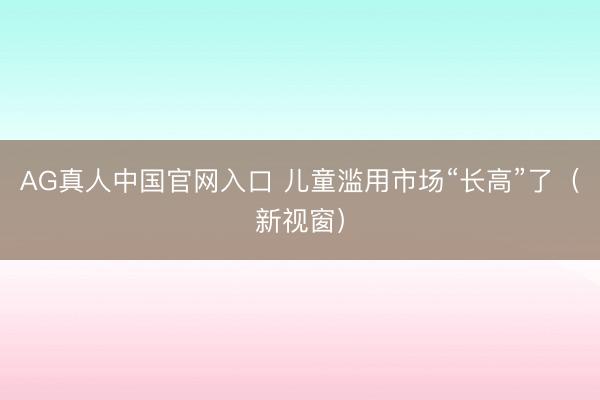 AG真人中国官网入口 儿童滥用市场“长高”了（新视窗）
