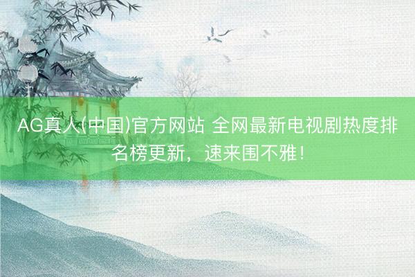 AG真人(中国)官方网站 全网最新电视剧热度排名榜更新,速来围不雅!