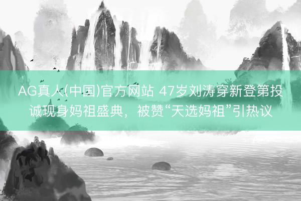 AG真人(中国)官方网站 47岁刘涛穿新登第投诚现身妈祖盛典，被赞“天选妈祖”引热议