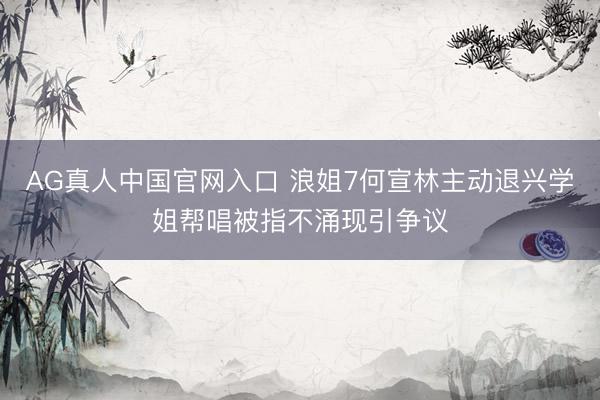 AG真人中国官网入口 浪姐7何宣林主动退兴学姐帮唱被指不涌现引争议