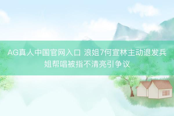 AG真人中国官网入口 浪姐7何宣林主动退发兵姐帮唱被指不清亮引争议