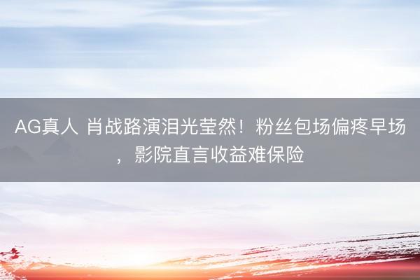AG真人 肖战路演泪光莹然！粉丝包场偏疼早场，影院直言收益难保险