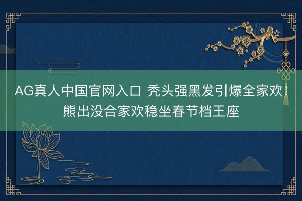 AG真人中国官网入口 秃头强黑发引爆全家欢！熊出没合家欢稳坐春节档王座