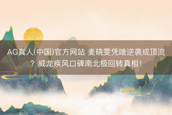 AG真人(中国)官方网站 麦晓雯凭啥逆袭成顶流？威龙疾风口碑南北极回转真相！