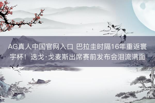 AG真人中国官网入口 巴拉圭时隔16年重返寰宇杯!迭戈·戈麦斯出席赛前发布会泪流满面