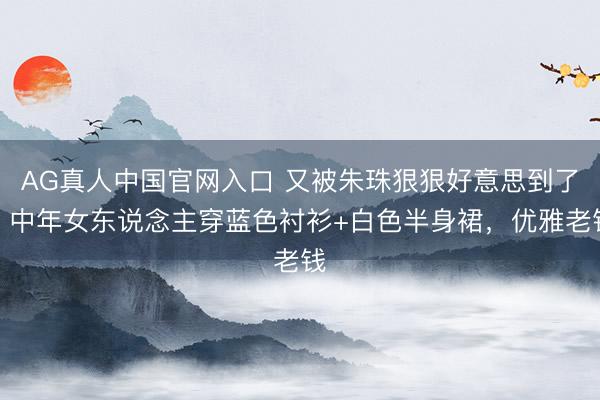 AG真人中国官网入口 又被朱珠狠狠好意思到了，中年女东说念主穿蓝色衬衫+白色半身裙，优雅老钱