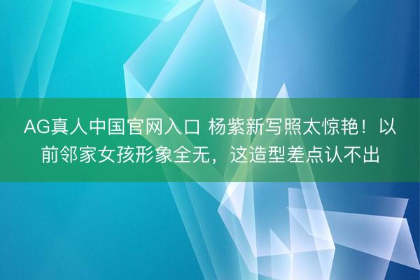 AG真人中国官网入口 杨紫新写照太惊艳!以前邻家女孩形象全无,这造型差点认不出
