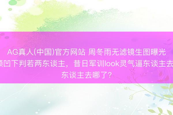 AG真人(中国)官方网站 周冬雨无滤镜生图曝光!双颊凹下判若两东谈主,昔日军训look灵气逼东谈主去哪了?