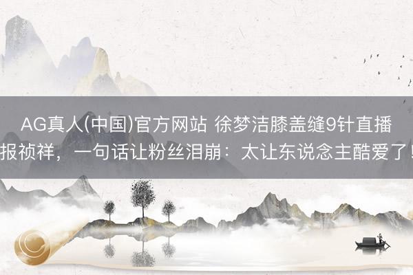 AG真人(中国)官方网站 徐梦洁膝盖缝9针直播报祯祥,一句话让粉丝泪崩:太让东说念主酷爱了!