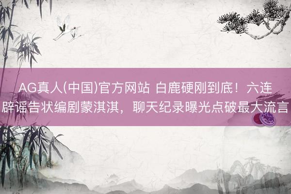 AG真人(中国)官方网站 白鹿硬刚到底!六连辟谣告状编剧蒙淇淇,聊天纪录曝光点破最大流言