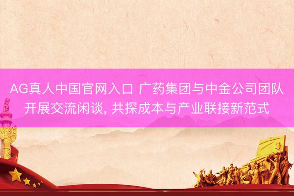 AG真人中国官网入口 广药集团与中金公司团队开展交流闲谈， 共探成本与产业联接新范式