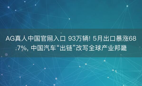 AG真人中国官网入口 93万辆! 5月出口暴涨68.7%， 中国汽车“出链”改写全球产业邦畿
