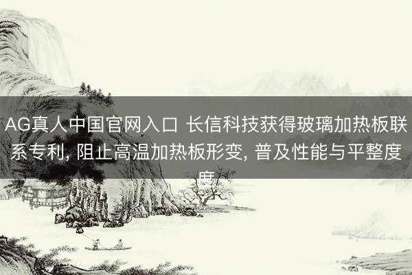 AG真人中国官网入口 长信科技获得玻璃加热板联系专利， 阻止高温加热板形变， 普及性能与平整度