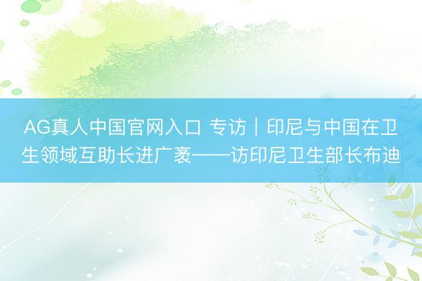 AG真人中国官网入口 专访|印尼与中国在卫生领域互助长进广袤——访印尼卫生部长布迪
