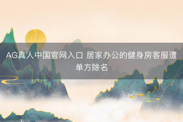 AG真人中国官网入口 居家办公的健身房客服遭单方除名