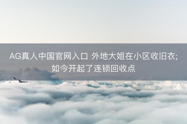 AG真人中国官网入口 外地大姐在小区收旧衣;如今开起了连锁回收点