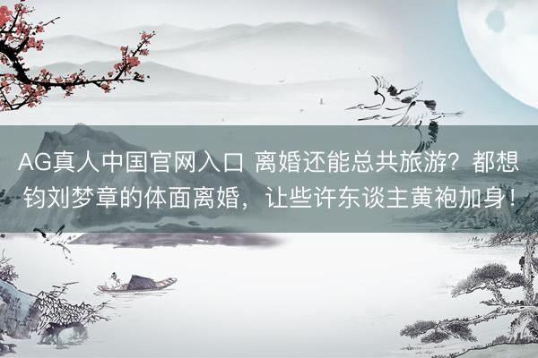 AG真人中国官网入口 离婚还能总共旅游？都想钧刘梦章的体面离婚，让些许东谈主黄袍加身！