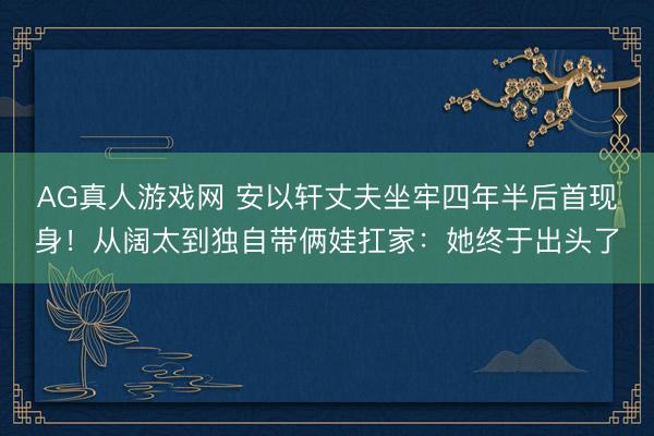 AG真人游戏网 安以轩丈夫坐牢四年半后首现身！从阔太到独自带俩娃扛家：她终于出头了