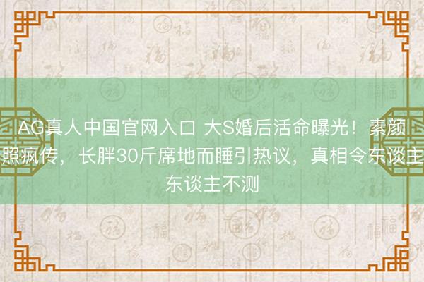 AG真人中国官网入口 大S婚后活命曝光！素颜家居照疯传，长胖30斤席地而睡引热议，真相令东谈主不测