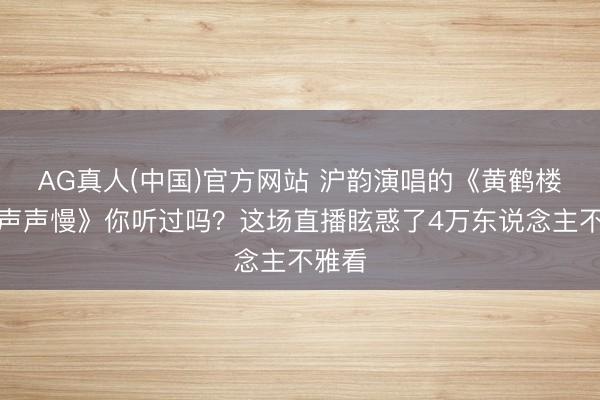 AG真人(中国)官方网站 沪韵演唱的《黄鹤楼》《声声慢》你听过吗？这场直播眩惑了4万东说念主不雅看
