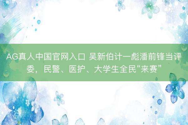 AG真人中国官网入口 吴新伯计一彪潘前锋当评委，民警、医护、大学生全民“来赛”