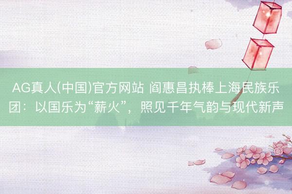 AG真人(中国)官方网站 阎惠昌执棒上海民族乐团：以国乐为“薪火”，照见千年气韵与现代新声
