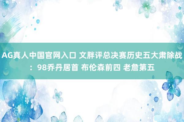 AG真人中国官网入口 文胖评总决赛历史五大肃除战：98乔丹居首 布伦森前四 老詹第五