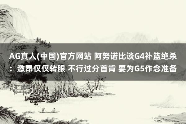 AG真人(中国)官方网站 阿努诺比谈G4补篮绝杀：激昂仅仅转眼 不行过分首肯 要为G5作念准备