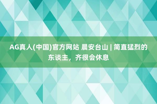 AG真人(中国)官方网站 晨安台山 | 简直猛烈的东谈主,齐很会休息