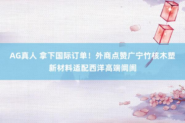 AG真人 拿下国际订单!外商点赞广宁竹核木塑新材料适配西洋高端阛阓