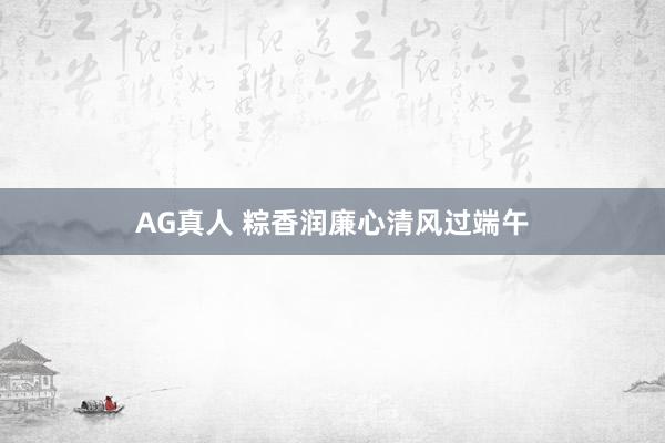 AG真人 粽香润廉心清风过端午