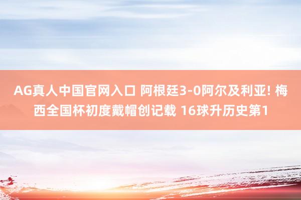 AG真人中国官网入口 阿根廷3-0阿尔及利亚! 梅西全国杯初度戴帽创记载 16球升历史第1