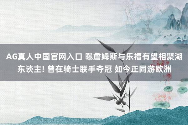 AG真人中国官网入口 曝詹姆斯与乐福有望相聚湖东谈主! 曾在骑士联手夺冠 如今正同游欧洲