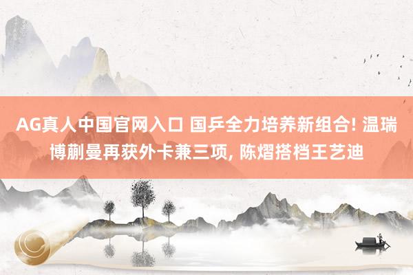 AG真人中国官网入口 国乒全力培养新组合! 温瑞博蒯曼再获外卡兼三项， 陈熠搭档王艺迪