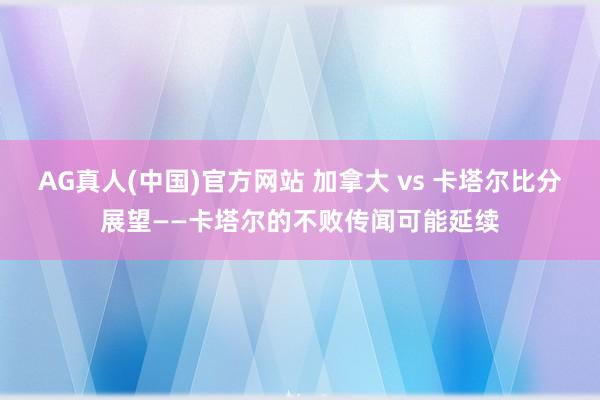 AG真人(中国)官方网站 加拿大 vs 卡塔尔比分展望——卡塔尔的不败传闻可能延续