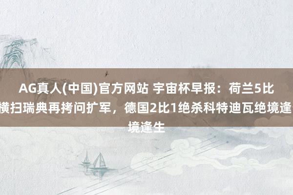 AG真人(中国)官方网站 宇宙杯早报：荷兰5比1横扫瑞典再拷问扩军，德国2比1绝杀科特迪瓦绝境逢生