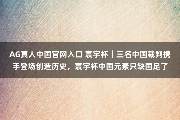 AG真人中国官网入口 寰宇杯｜三名中国裁判携手登场创造历史，寰宇杯中国元素只缺国足了